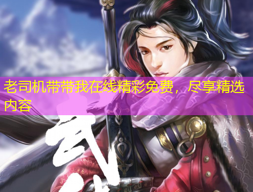 老司機(jī)帶帶我在線精彩免費(fèi)，盡享精選內(nèi)容
