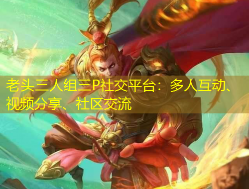 老頭三人組三P社交平臺：多人互動、視頻分享、社區(qū)交流