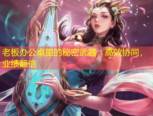 老板辦公桌里的秘密武器：高效協(xié)同，業(yè)績翻倍