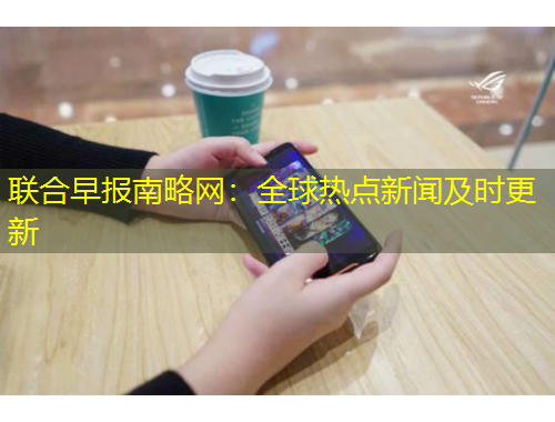 聯(lián)合早報(bào)南略網(wǎng)：全球熱點(diǎn)新聞及時(shí)更新