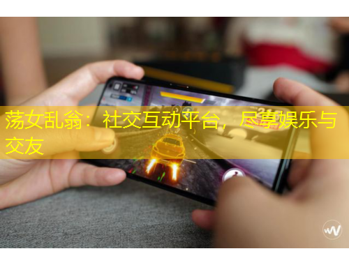 蕩女亂翁：社交互動(dòng)平臺(tái)，盡享娛樂(lè)與交友