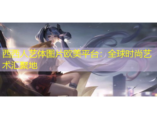 西西人藝體圖片歐美平臺：全球時尚藝術匯聚地