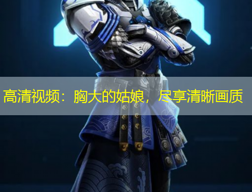 高清視頻：胸大的姑娘，盡享清晰畫質(zhì)