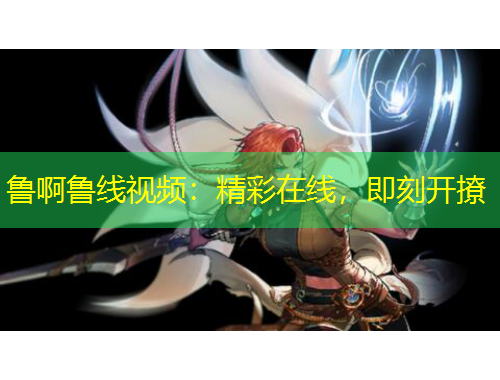 魯啊魯線視頻：精彩在線，即刻開撩