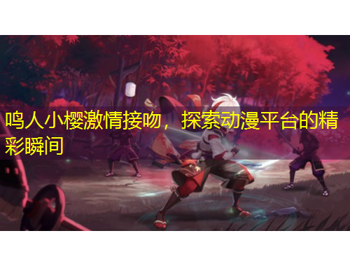 鳴人小櫻激情接吻，探索動(dòng)漫平臺(tái)的精彩瞬間