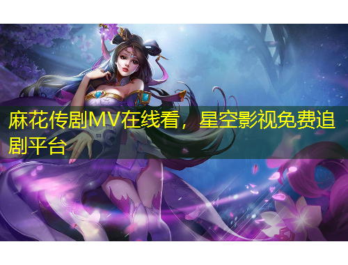 麻花傳劇MV在線看，星空影視免費追劇平臺