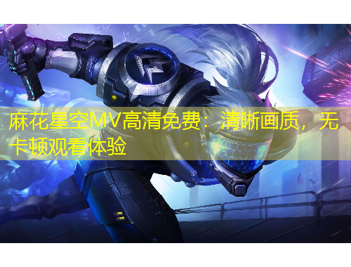 麻花星空MV高清免費(fèi)：清晰畫質(zhì)，無卡頓觀看體驗(yàn)